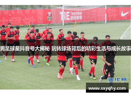 男足球星抖音号大揭秘 玩转球场背后的精彩生活与成长故事