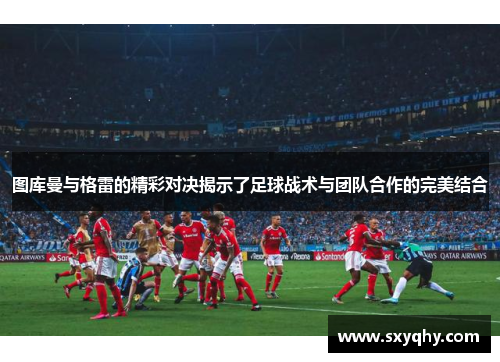 图库曼与格雷的精彩对决揭示了足球战术与团队合作的完美结合