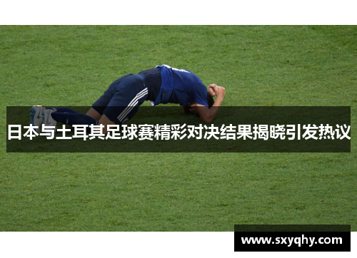 日本与土耳其足球赛精彩对决结果揭晓引发热议