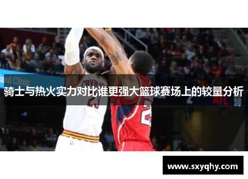 骑士与热火实力对比谁更强大篮球赛场上的较量分析
