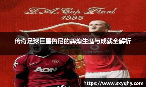 传奇足球巨星鲁尼的辉煌生涯与成就全解析