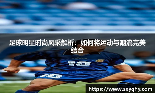 足球明星时尚风采解析：如何将运动与潮流完美结合