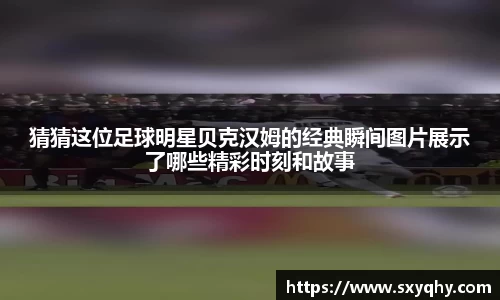 猜猜这位足球明星贝克汉姆的经典瞬间图片展示了哪些精彩时刻和故事